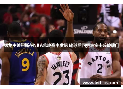 猛龙主帅纽斯在NBA总决赛中发飙 输球后回更衣室击碎玻璃门